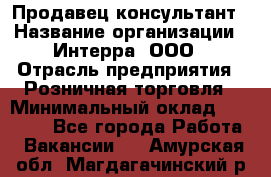 Продавец-консультант › Название организации ­ Интерра, ООО › Отрасль предприятия ­ Розничная торговля › Минимальный оклад ­ 22 000 - Все города Работа » Вакансии   . Амурская обл.,Магдагачинский р-н